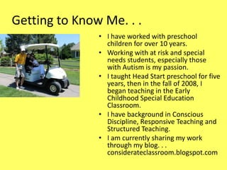 Getting to Know Me. . .
• I have worked with preschool
children for over 10 years.
• Working with at risk and special
needs students, especially those
with Autism is my passion.
• I taught Head Start preschool for five
years, then in the fall of 2008, I
began teaching in the Early
Childhood Special Education
Classroom.
• I have background in Conscious
Discipline, Responsive Teaching and
Structured Teaching.
• I am currently sharing my work
through my blog. . .
considerateclassroom.blogspot.com

 