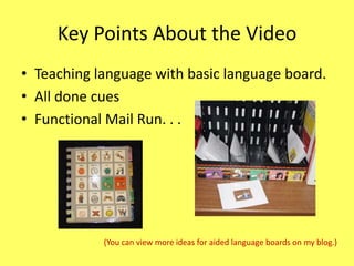 Key Points About the Video
• Teaching language with basic language board.
• All done cues
• Functional Mail Run. . .

(You can view more ideas for aided language boards on my blog.)

 