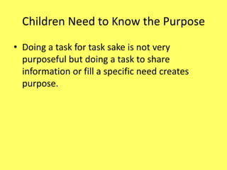 Children Need to Know the Purpose
• Doing a task for task sake is not very
purposeful but doing a task to share
information or fill a specific need creates
purpose.

 