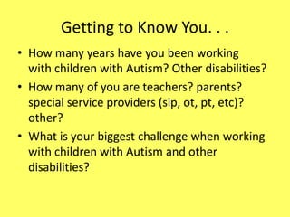 Getting to Know You. . .
• How many years have you been working
with children with Autism? Other disabilities?
• How many of you are teachers? parents?
special service providers (slp, ot, pt, etc)?
other?
• What is your biggest challenge when working
with children with Autism and other
disabilities?

 