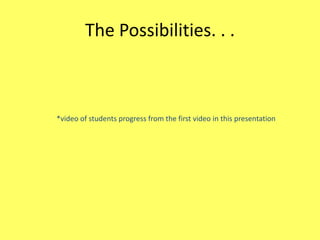 The Possibilities. . .

*video of students progress from the first video in this presentation

 
