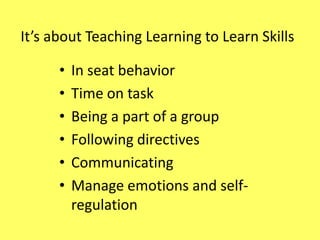 It’s about Teaching Learning to Learn Skills
•
•
•
•
•
•

In seat behavior
Time on task
Being a part of a group
Following directives
Communicating
Manage emotions and selfregulation

 