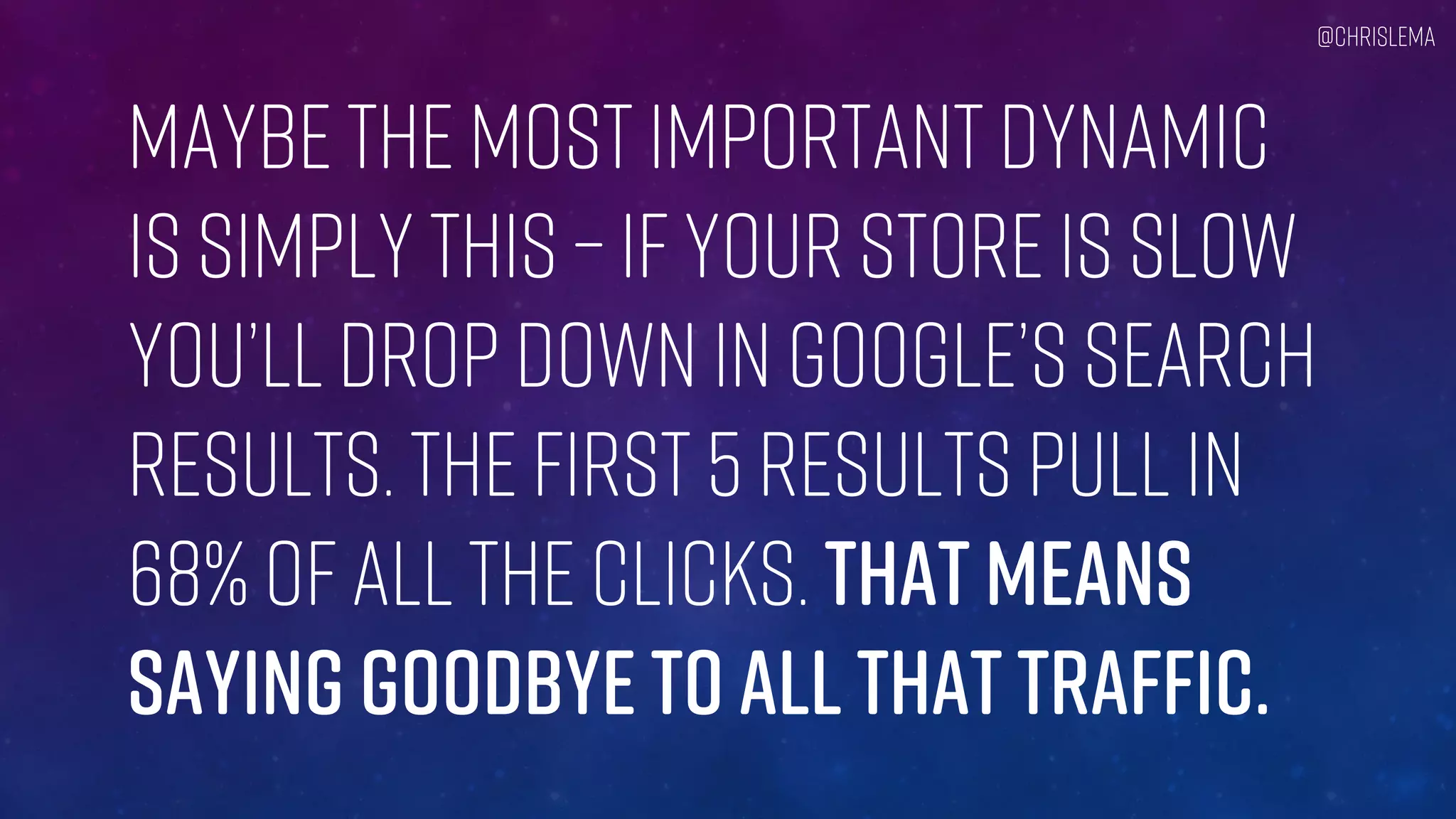 Maybe the most important dynamic
Is simply this – if your store is slow
You’ll drop down in Google’s Search
Results. The first 5 results pull in
68% of all the clicks. That means
Saying goodbye to ALL that traffic.
@chrislema
 