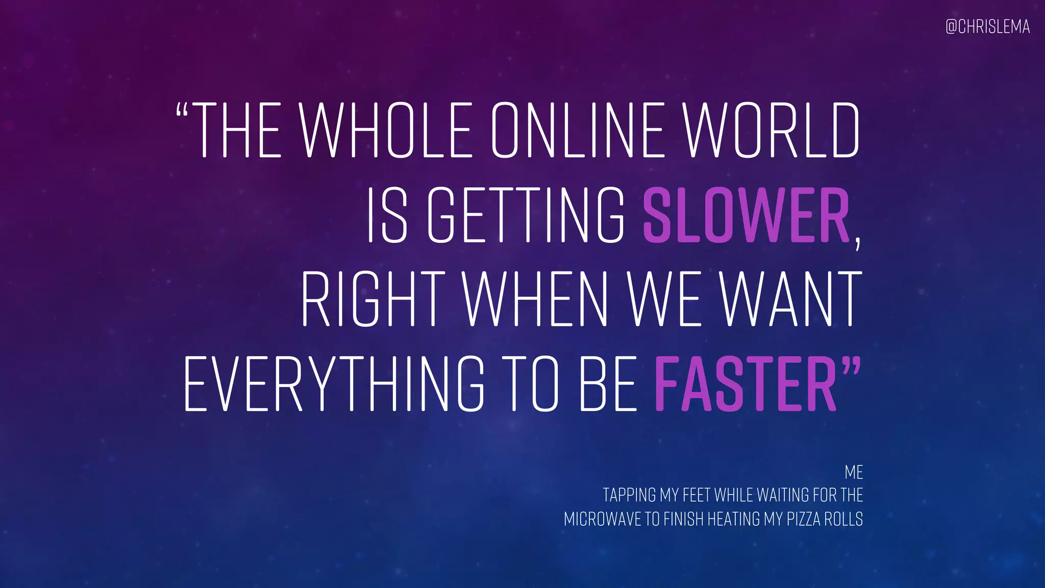 “THE WHOLE ONLINE WORLD
IS GETTING SLOWER,
RIGHT WHEN WE WANT
EVERYTHING TO BE FASTER”
Me
tapping my feet while waiting for the
Microwave to finish heating my pizza rolls
@chrislema
 
