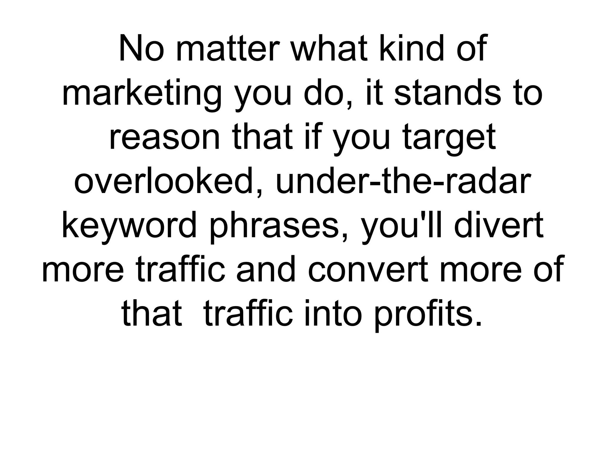 No matter what kind of marketing you do, it stands to reason that if you target overlooked, under-the-radar keyword phrases, you'll divert more traffic and convert more of that  traffic into profits. 