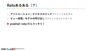 #denatechcon
Railsあるある（？）
- アソシエーションとビジネスロジックでファットなモデル
- ビュー処理とモデルの呼び出しでファットなコントローラ
▶ graphql(-ruby)だとスッキリ！
 