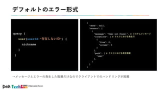 #denatechcon
デフォルトのエラー形式
query {
user(userId:"存在しないID") {
nickname
}
}
{
"data": null,
"errors": [
{
"message": "User not found.", # システムメッセージ
"locations": [ # クエリにおける発生行
{
"line": 2,
"column": 3
}
],
"path": [ # クエリにおける発生階層
"user"
],
}
]
}
→メッセージとエラーの発生した階層だけなのでクライアントでのハンドリングが困難
 