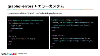 #denatechcon
graphql-errors + エラーカスタム
class ApiError < GraphQL::ExecutionError
def initialize(message, type = nil)
@type = type
super(message)
end
def to_h
super.merge("type" => @type)
end
end
graphql-errors https://github.com/exAspArk/graphql-errors
GraphQL::Errors.configure(schema) do
rescue_from ActiveRecord::RecordNotFound do |e|
raise ApiError.new(“#{e.model} not found”,
"NotFound")
end
# 独自エラークラス
rescue_from Errors::PermissionDenied do |e|
raise ApiError.new(e.message, e.class.to_s)
end
end
 