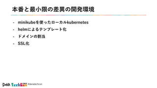 #denatechcon
本番と最小限の差異の開発環境
- minikubeを使ったローカルkubernetes
- helmによるテンプレート化
- ドメインの割当
- SSL化
 