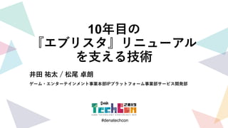 #denatechcon
#denatechcon
10年目の
『エブリスタ』リニューアル
を支える技術
井田 祐太 / 松尾 卓朗
ゲーム・エンターテインメント事業本部IPプラットフォーム事業部サービス開発部
 