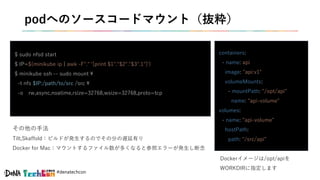 #denatechcon
podへのソースコードマウント（抜粋）
$ sudo nfsd start
$ IP=$(minikube ip | awk -F"." '{print $1"."$2"."$3".1"}')
$ minikube ssh -- sudo mount 
-t nfs $IP:/path/to/src /src 
-o rw,async,noatime,rsize=32768,wsize=32768,proto=tcp
containers:
- name: api
image: "api:v1"
volumeMounts:
- mountPath: "/opt/api"
name: "api-volume"
volumes:
- name: "api-volume"
hostPath:
path: "/src/api"
その他の手法
Tilt,Skaffold：ビルドが発生するのでその分の遅延有り
Docker for Mac：マウントするファイル数が多くなると参照エラーが発生し断念
Dockerイメージは/opt/apiを
WORKDIRに指定します
 