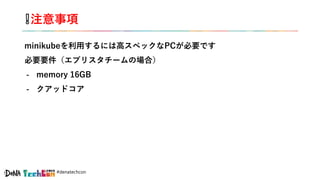 #denatechcon
❕注意事項
minikubeを利用するには高スペックなPCが必要です
必要要件（エブリスタチームの場合）
- memory 16GB
- クアッドコア
 