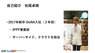 #denatechcon
自己紹介 松尾卓朗
•2017年新卒 DeNA入社（２年目）
• IPPF事業部
• サーバーサイド、クラウドを担当
 