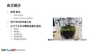 #denatechcon
自己紹介
- 井田 祐太
- @da_ponta
- https://note.mu/fablab
- 2017年4月中途入社
- エブリスタの開発全般を担当
- Perl
- Ruby
- node.js
- Android
- Kubernetes 普段はテラリウムなどものづくり全般やってます
 