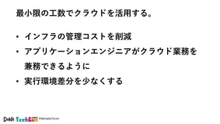 #denatechcon
最小限の工数でクラウドを活用する。
• インフラの管理コストを削減
• アプリケーションエンジニアがクラウド業務を
兼務できるように
• 実行環境差分を少なくする
 