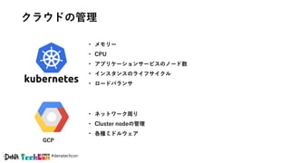 #denatechcon
クラウドの管理
GCP
• メモリー
• CPU
• アプリケーションサービスのノード数
• インスタンスのライフサイクル
• ロードバランサ
• ネットワーク周り
• Cluster nodeの管理
• 各種ミドルウェア
 