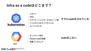 #denatechcon
Infra as a codeはどこまで？
すでにcode化されている
code化しない
GCP
• メモリー
• CPU
• アプリケーションサービスのノード数
• インスタンスのライフサイクル
• ロードバランサ
• ネットワーク周り
• Cluster nodeの管理
• 各種ミドルウェア
 