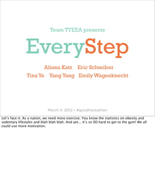 Team TYEEA presents



               EveryStep
                       Aliona Katz Eric Schreiber
                Tina Ye Yang Yang Emily Wagenknecht




                             March 4, 2012 • #goodhackathon

Let’s face it. As a nation, we need more exercise. You know the statistics on obesity and
sedentary lifestyles and blah blah blah. And yet... it’s so SO hard to get to the gym! We all
could use more motivation.
 
