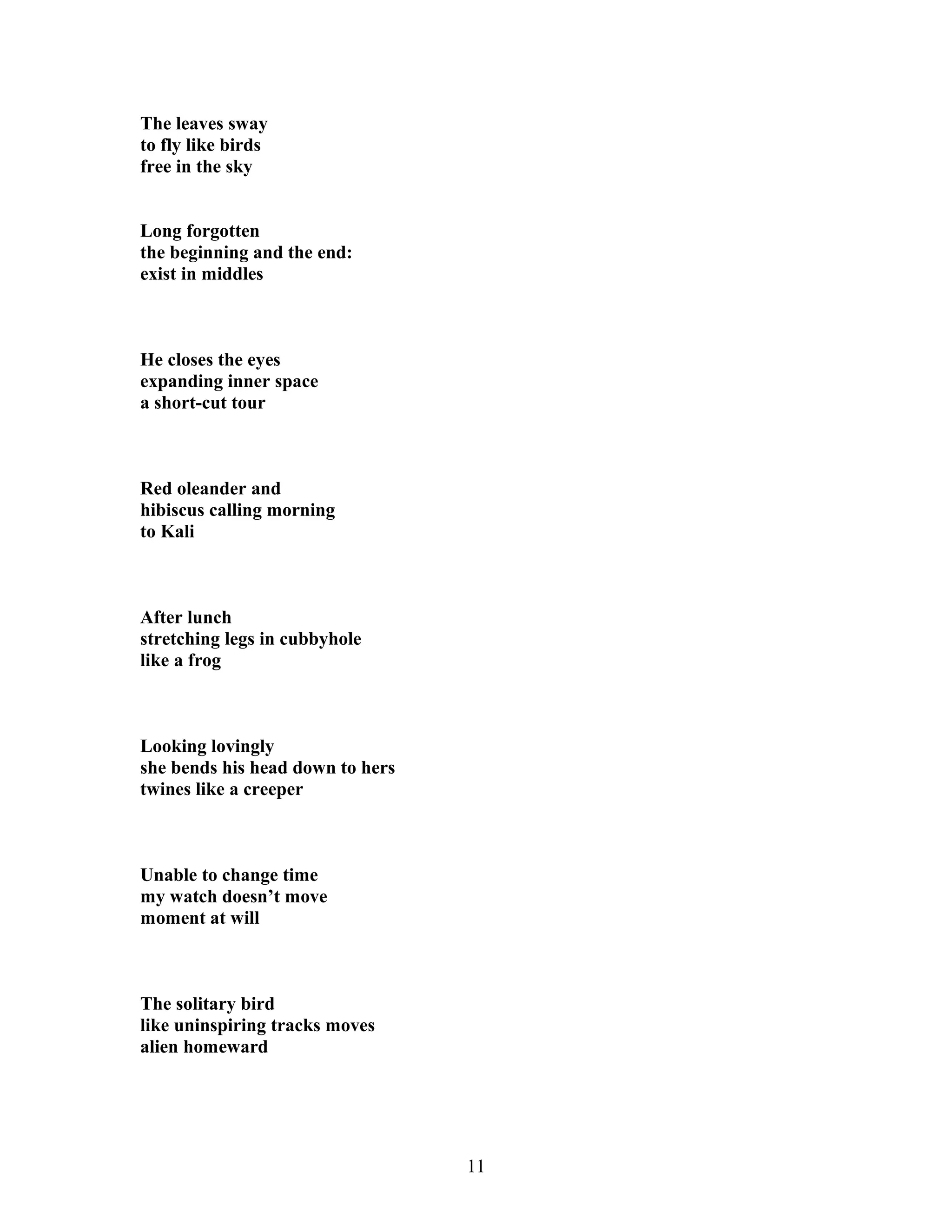 The leaves sway
to fly like birds
free in the sky
Long forgotten
the beginning and the end:
exist in middles
He closes the eyes
expanding inner space
a short-cut tour
Red oleander and
hibiscus calling morning
to Kali
After lunch
stretching legs in cubbyhole
like a frog
Looking lovingly
she bends his head down to hers
twines like a creeper
Unable to change time
my watch doesn’t move
moment at will
The solitary bird
like uninspiring tracks moves
alien homeward
11
 