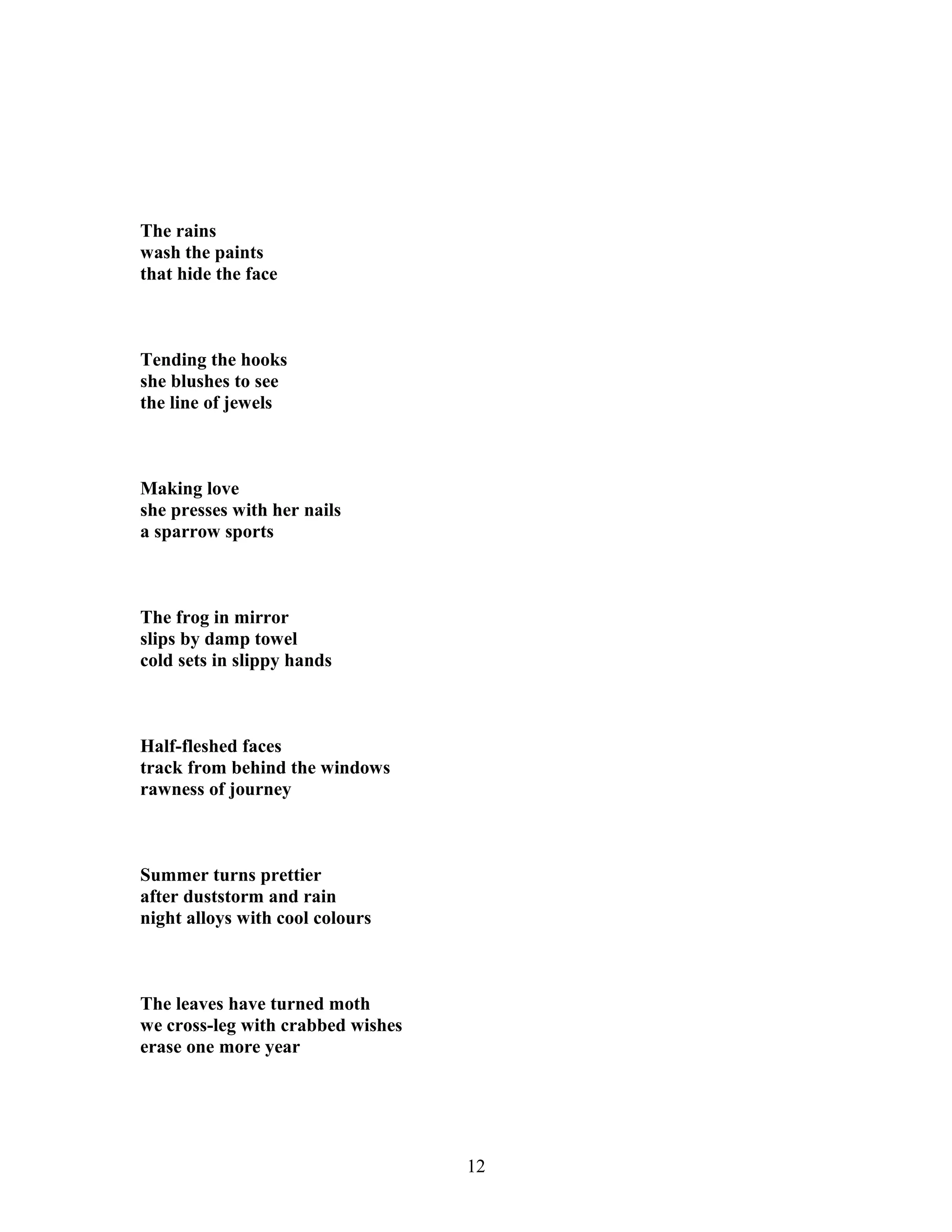 The rains
wash the paints
that hide the face
Tending the hooks
she blushes to see
the line of jewels
Making love
she presses with her nails
a sparrow sports
The frog in mirror
slips by damp towel
cold sets in slippy hands
Half-fleshed faces
track from behind the windows
rawness of journey
Summer turns prettier
after duststorm and rain
night alloys with cool colours
The leaves have turned moth
we cross-leg with crabbed wishes
erase one more year
12
 