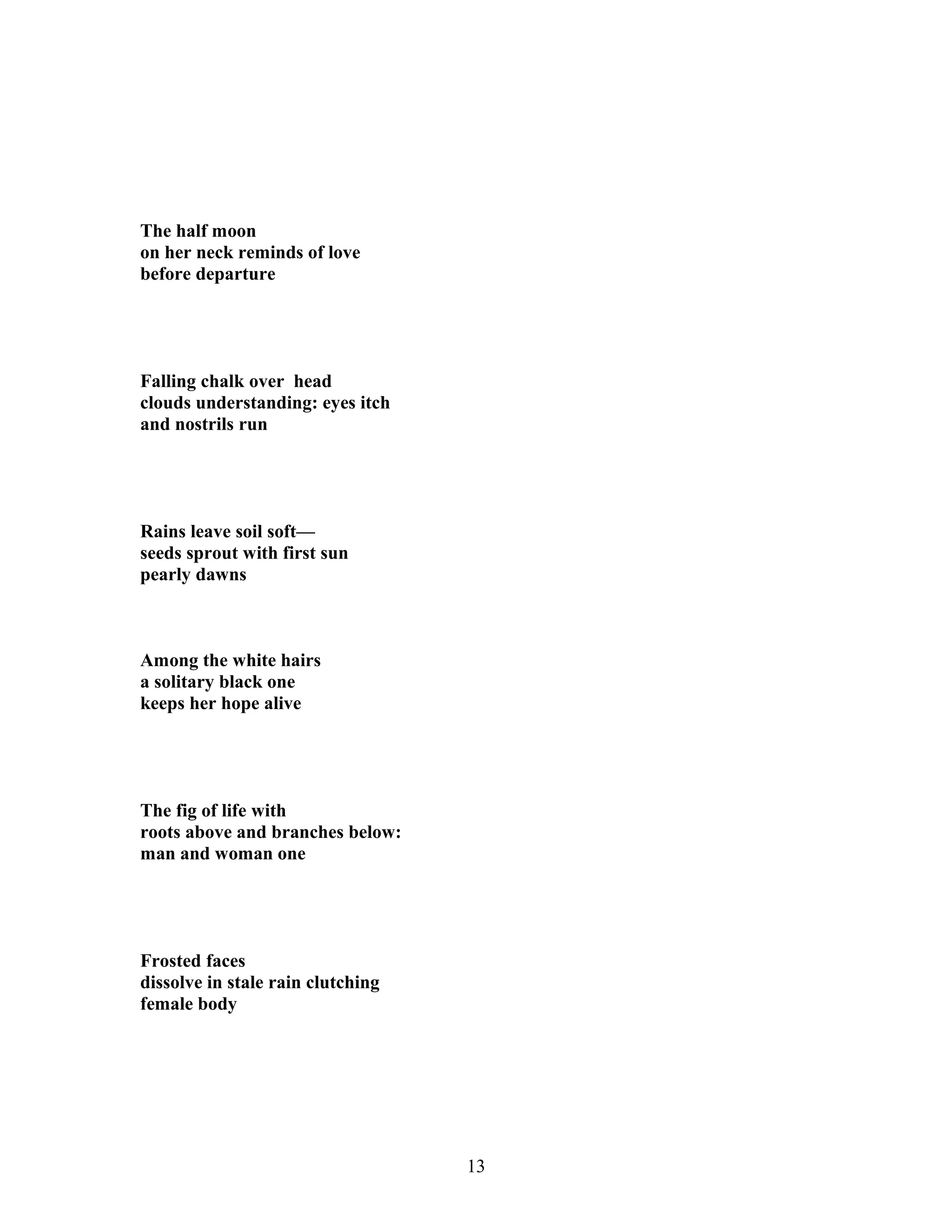 The half moon
on her neck reminds of love
before departure
Falling chalk over head
clouds understanding: eyes itch
and nostrils run
Rains leave soil soft—
seeds sprout with first sun
pearly dawns
Among the white hairs
a solitary black one
keeps her hope alive
The fig of life with
roots above and branches below:
man and woman one
Frosted faces
dissolve in stale rain clutching
female body
13
 