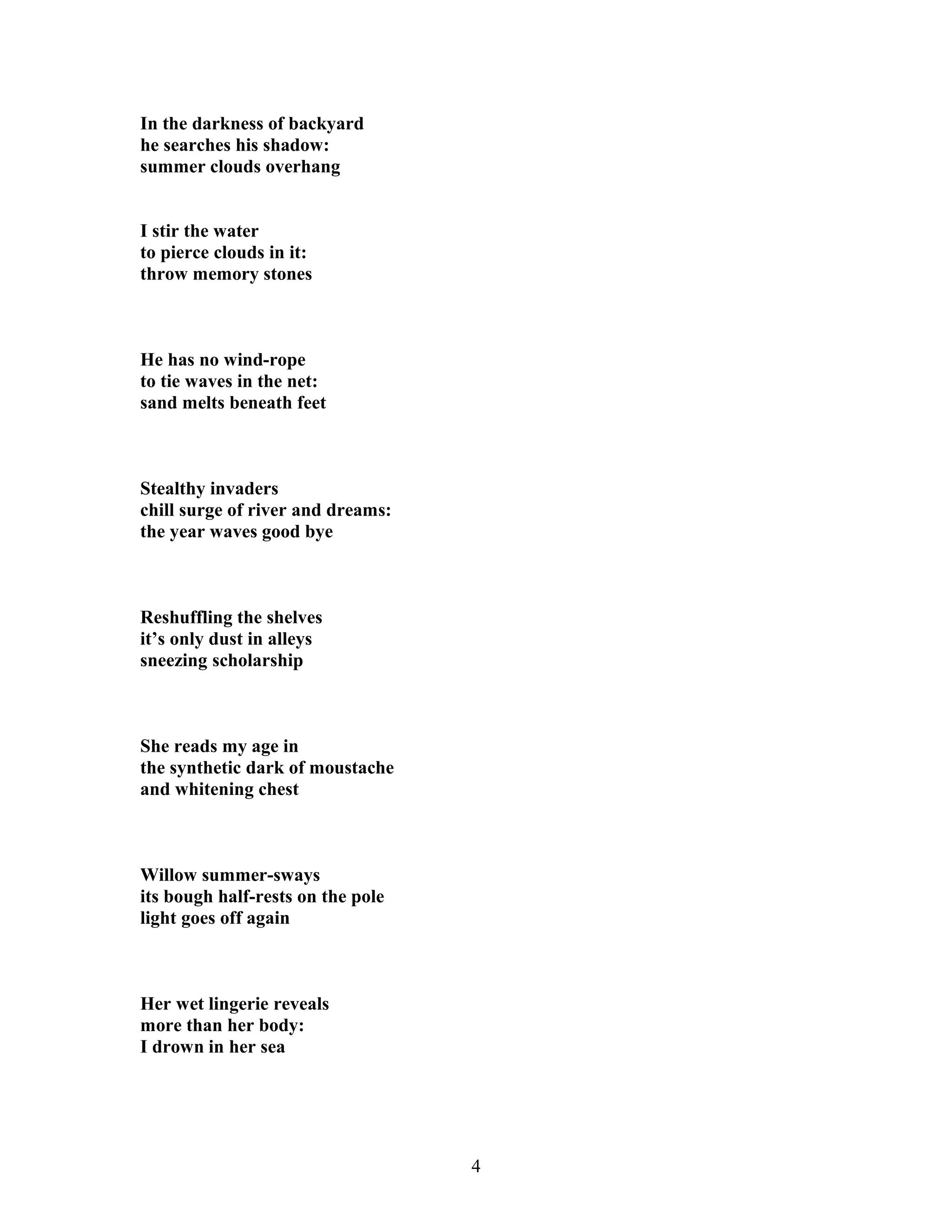 In the darkness of backyard
he searches his shadow:
summer clouds overhang
I stir the water
to pierce clouds in it:
throw memory stones
He has no wind-rope
to tie waves in the net:
sand melts beneath feet
Stealthy invaders
chill surge of river and dreams:
the year waves good bye
Reshuffling the shelves
it’s only dust in alleys
sneezing scholarship
She reads my age in
the synthetic dark of moustache
and whitening chest
Willow summer-sways
its bough half-rests on the pole
light goes off again
Her wet lingerie reveals
more than her body:
I drown in her sea
4
 