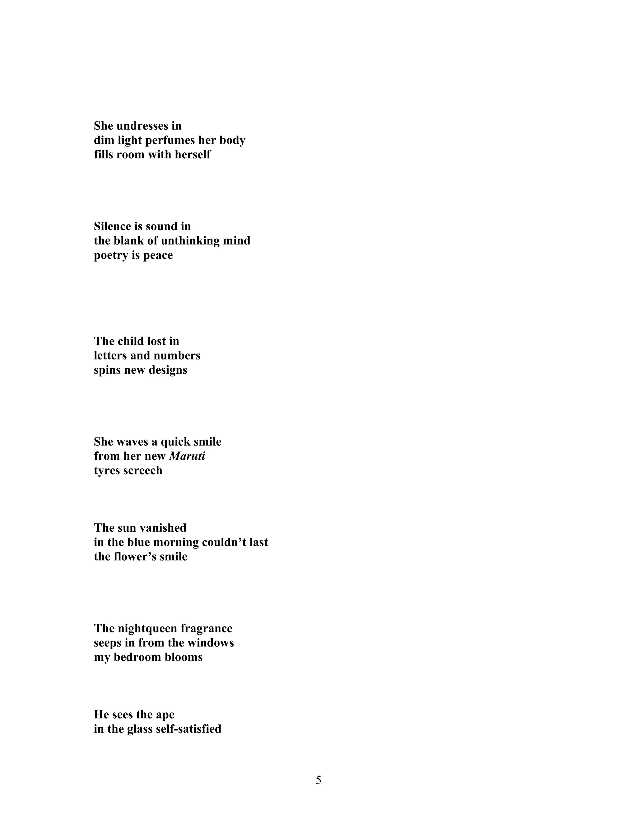 She undresses in
dim light perfumes her body
fills room with herself
Silence is sound in
the blank of unthinking mind
poetry is peace
The child lost in
letters and numbers
spins new designs
She waves a quick smile
from her new Maruti
tyres screech
The sun vanished
in the blue morning couldn’t last
the flower’s smile
The nightqueen fragrance
seeps in from the windows
my bedroom blooms
He sees the ape
in the glass self-satisfied
5
 