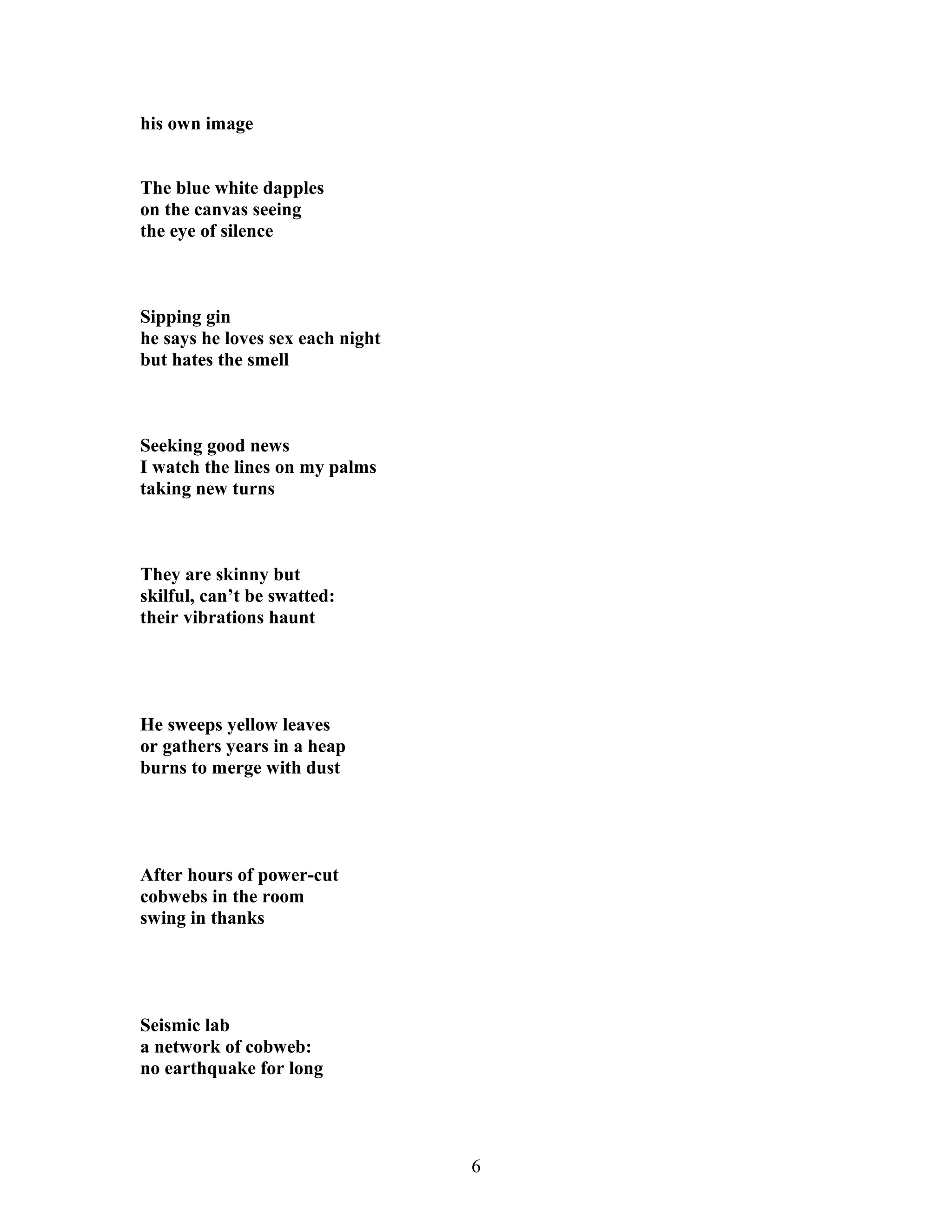 his own image
The blue white dapples
on the canvas seeing
the eye of silence
Sipping gin
he says he loves sex each night
but hates the smell
Seeking good news
I watch the lines on my palms
taking new turns
They are skinny but
skilful, can’t be swatted:
their vibrations haunt
He sweeps yellow leaves
or gathers years in a heap
burns to merge with dust
After hours of power-cut
cobwebs in the room
swing in thanks
Seismic lab
a network of cobweb:
no earthquake for long
6
 