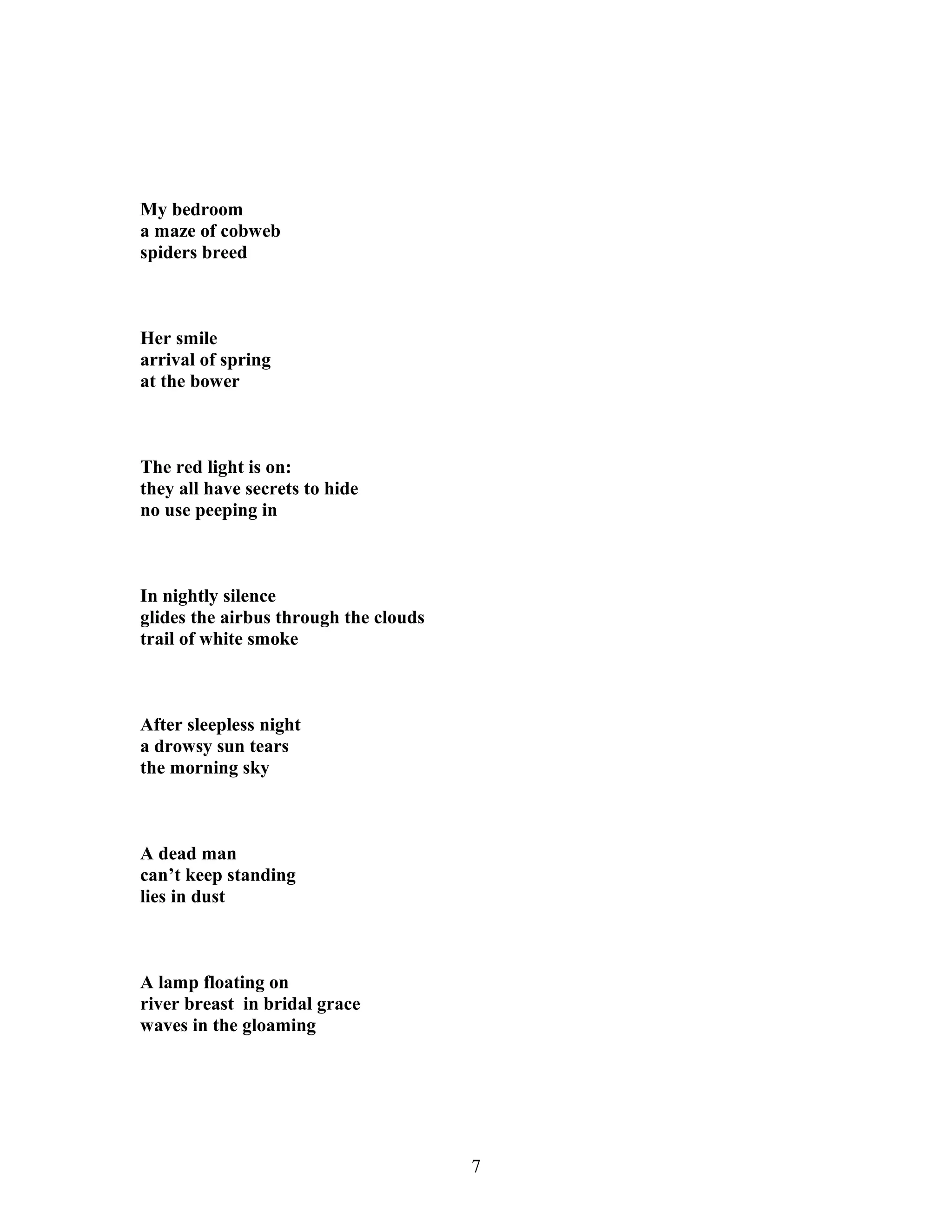 My bedroom
a maze of cobweb
spiders breed
Her smile
arrival of spring
at the bower
The red light is on:
they all have secrets to hide
no use peeping in
In nightly silence
glides the airbus through the clouds
trail of white smoke
After sleepless night
a drowsy sun tears
the morning sky
A dead man
can’t keep standing
lies in dust
A lamp floating on
river breast in bridal grace
waves in the gloaming
7
 