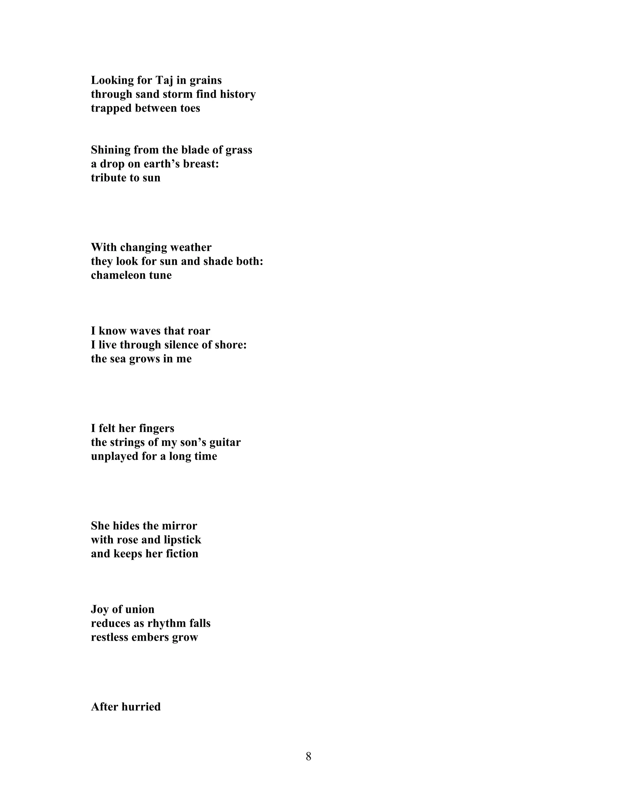 Looking for Taj in grains
through sand storm find history
trapped between toes
Shining from the blade of grass
a drop on earth’s breast:
tribute to sun
With changing weather
they look for sun and shade both:
chameleon tune
I know waves that roar
I live through silence of shore:
the sea grows in me
I felt her fingers
the strings of my son’s guitar
unplayed for a long time
She hides the mirror
with rose and lipstick
and keeps her fiction
Joy of union
reduces as rhythm falls
restless embers grow
After hurried
8
 
