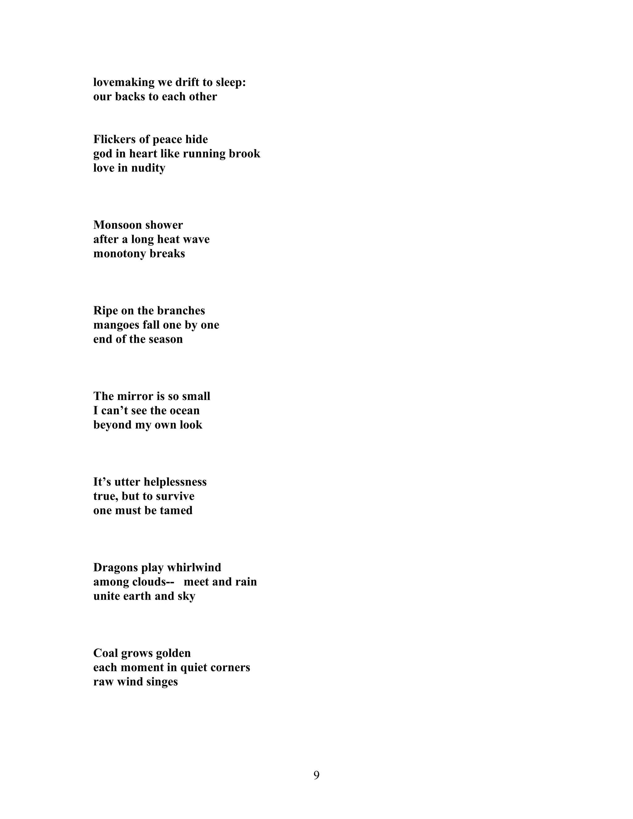 lovemaking we drift to sleep:
our backs to each other
Flickers of peace hide
god in heart like running brook
love in nudity
Monsoon shower
after a long heat wave
monotony breaks
Ripe on the branches
mangoes fall one by one
end of the season
The mirror is so small
I can’t see the ocean
beyond my own look
It’s utter helplessness
true, but to survive
one must be tamed
Dragons play whirlwind
among clouds-- meet and rain
unite earth and sky
Coal grows golden
each moment in quiet corners
raw wind singes
9
 