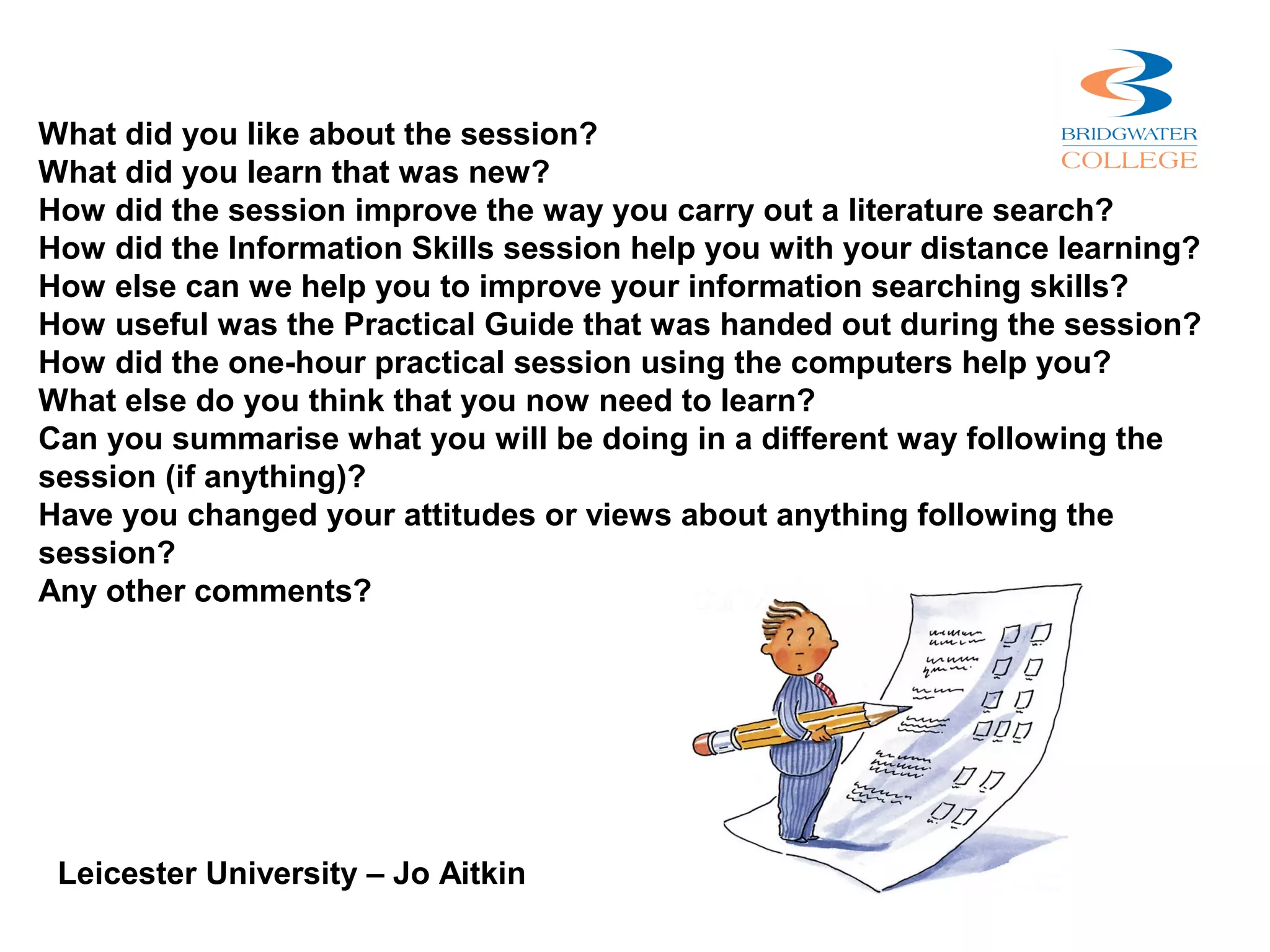 What did you like about the session?
What did you learn that was new?
How did the session improve the way you carry out a literature search?
How did the Information Skills session help you with your distance learning?
How else can we help you to improve your information searching skills?
How useful was the Practical Guide that was handed out during the session?
How did the one-hour practical session using the computers help you?
What else do you think that you now need to learn?
Can you summarise what you will be doing in a different way following the
session (if anything)?
Have you changed your attitudes or views about anything following the
session?
Any other comments?




 Leicester University – Jo Aitkin
 