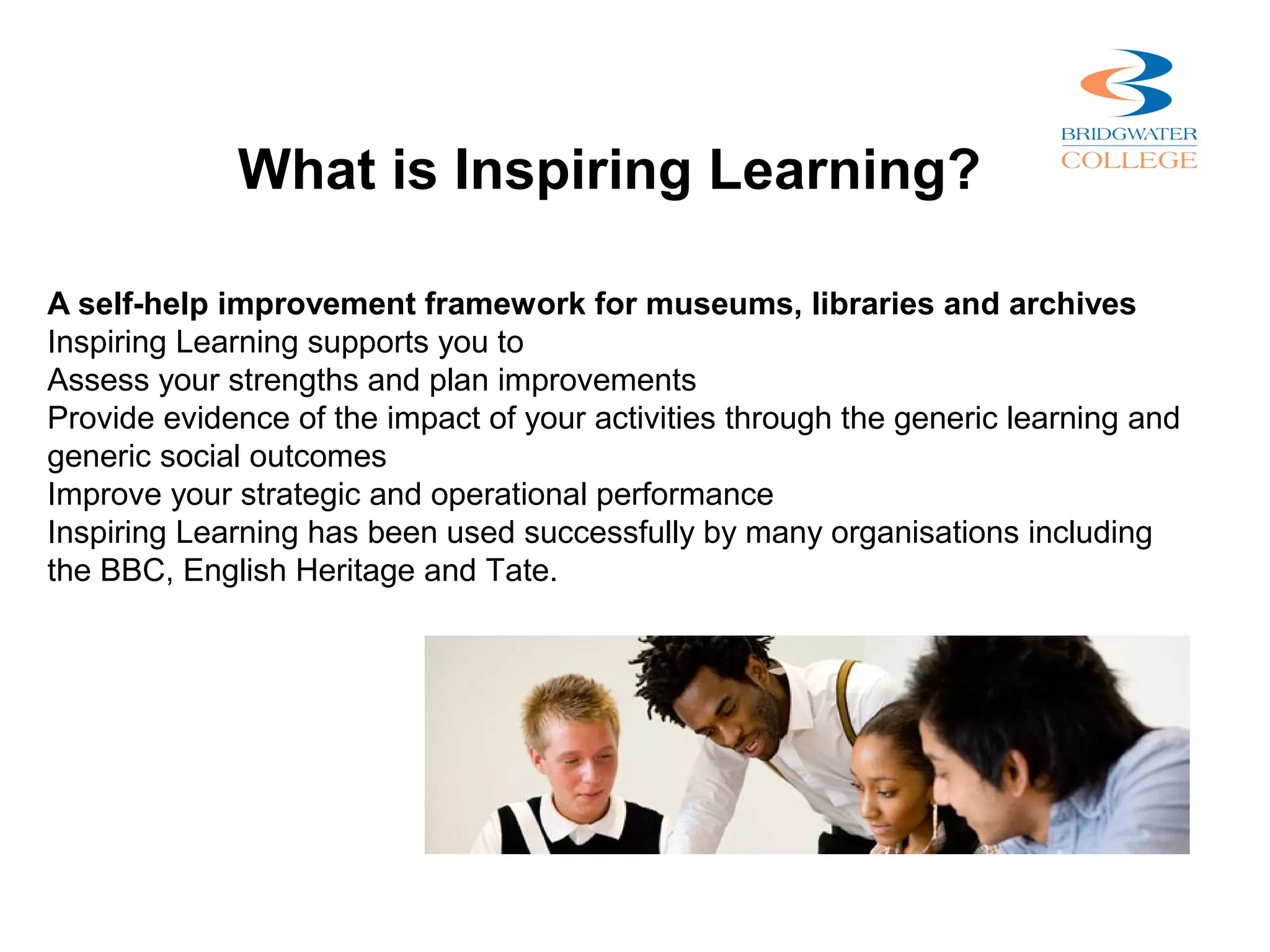 What is Inspiring Learning?

A self-help improvement framework for museums, libraries and archives
Inspiring Learning supports you to
Assess your strengths and plan improvements
Provide evidence of the impact of your activities through the generic learning and
generic social outcomes
Improve your strategic and operational performance
Inspiring Learning has been used successfully by many organisations including
the BBC, English Heritage and Tate.
 