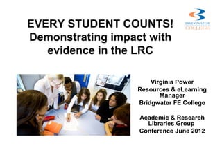 EVERY STUDENT COUNTS!
Demonstrating impact with
   evidence in the LRC

                      Virginia Power
                  Resources & eLearning
                         Manager
                  Bridgwater FE College

                   Academic & Research
                     Libraries Group
                   Conference June 2012
 