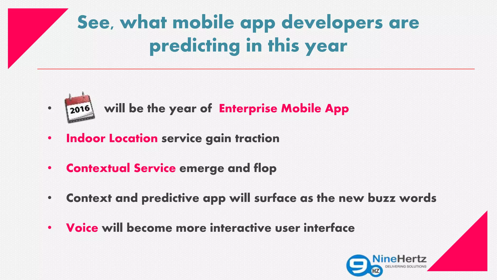 • will be the year of Enterprise Mobile App
• Indoor Location service gain traction
• Contextual Service emerge and flop
• Context and predictive app will surface as the new buzz words
• Voice will become more interactive user interface
See, what mobile app developers are
predicting in this year
 