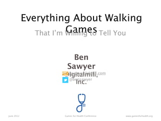 Everything About Walking
                        Games Tell You
               That I’m Willing to


                         Ben
                       Sawyer
                     Digitalmill,
                      bsawyer@dmill.com
                      @bensawyer
                         Inc.




June 2012            Games for Health Conference   www.gamesforhealth.org
 