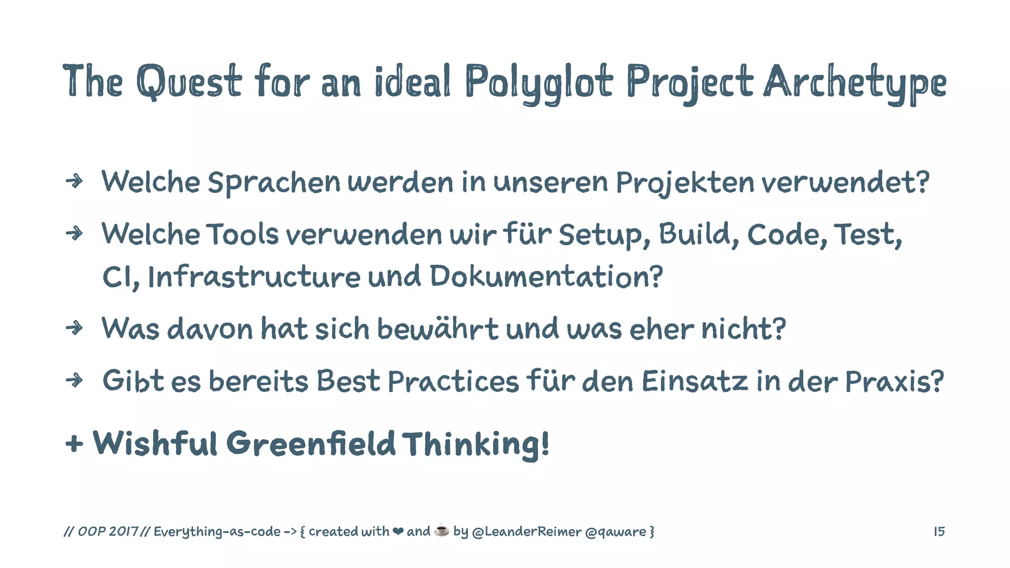 The Quest for an ideal Polyglot Project Archetype
4 Welche Sprachen werden in unseren Projekten verwendet?
4 Welche Tools verwenden wir für Setup, Build, Code, Test,
CI, Infrastructure und Dokumentation?
4 Was davon hat sich bewährt und was eher nicht?
4 Gibt es bereits Best Practices für den Einsatz in der Praxis?
+ Wishful GreenfieldThinking!
// OOP 2017 // Everything-as-code -> { created with ❤ and ☕ by @LeanderReimer @qaware } 15
 