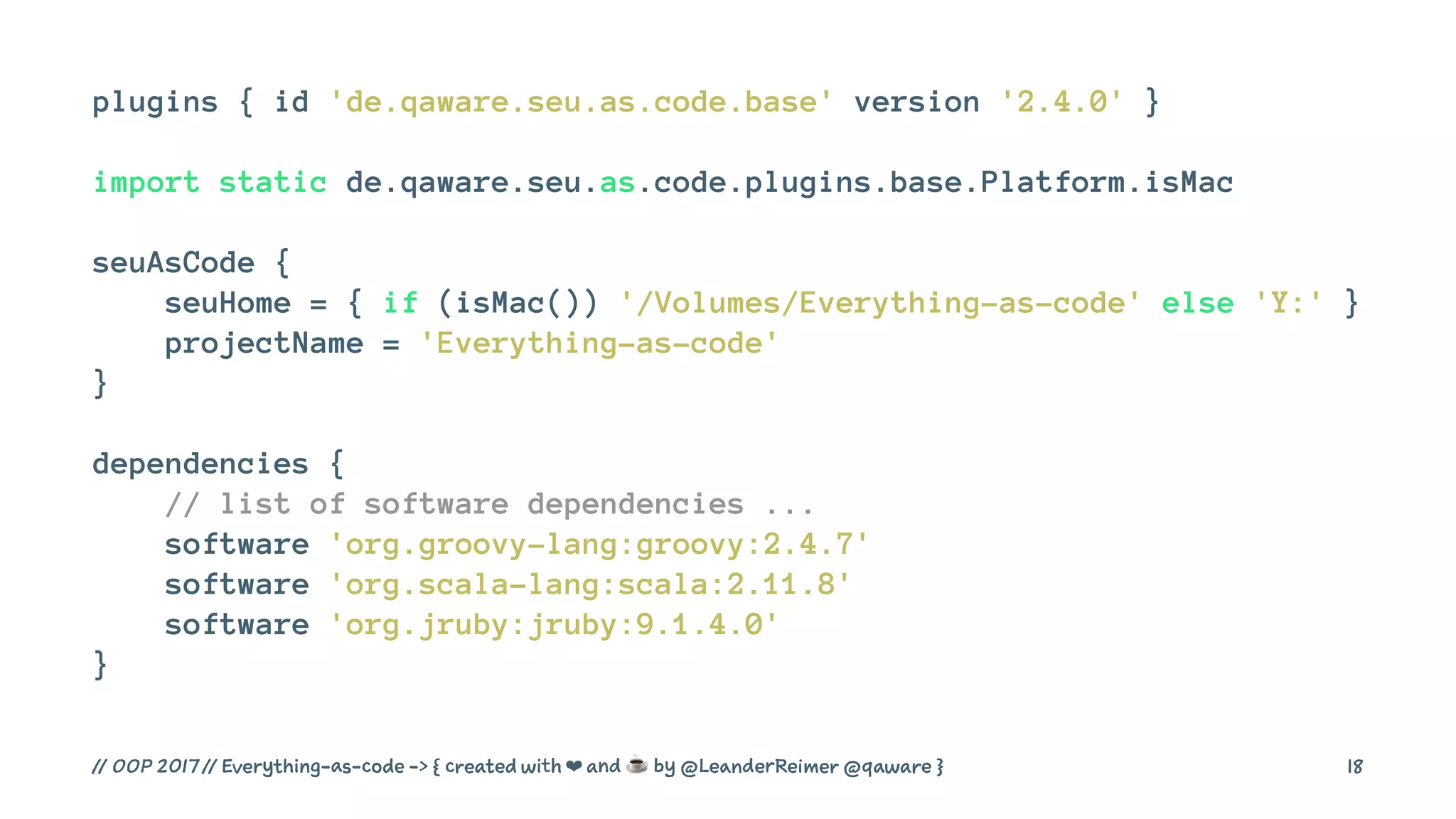 plugins { id 'de.qaware.seu.as.code.base' version '2.4.0' }
import static de.qaware.seu.as.code.plugins.base.Platform.isMac
seuAsCode {
seuHome = { if (isMac()) '/Volumes/Everything-as-code' else 'Y:' }
projectName = 'Everything-as-code'
}
dependencies {
// list of software dependencies ...
software 'org.groovy-lang:groovy:2.4.7'
software 'org.scala-lang:scala:2.11.8'
software 'org.jruby:jruby:9.1.4.0'
}
// OOP 2017 // Everything-as-code -> { created with ❤ and ☕ by @LeanderReimer @qaware } 18
 