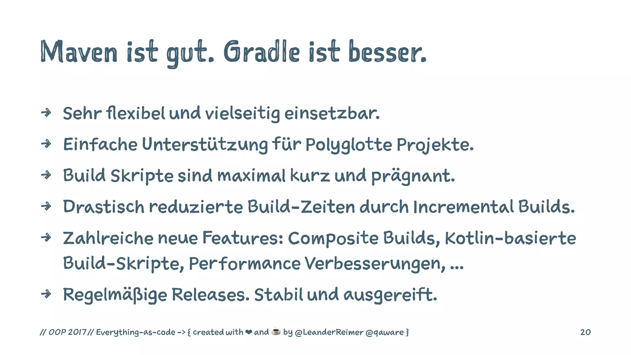 Maven ist gut. Gradle ist besser.
4 Sehr flexibel und vielseitig einsetzbar.
4 Einfache Unterstützung für Polyglotte Projekte.
4 Build Skripte sind maximal kurz und prägnant.
4 Drastisch reduzierte Build-Zeiten durch Incremental Builds.
4 Zahlreiche neue Features: Composite Builds, Kotlin-basierte
Build-Skripte, Performance Verbesserungen, ...
4 Regelmäßige Releases. Stabil und ausgereift.
// OOP 2017 // Everything-as-code -> { created with ❤ and ☕ by @LeanderReimer @qaware } 20
 