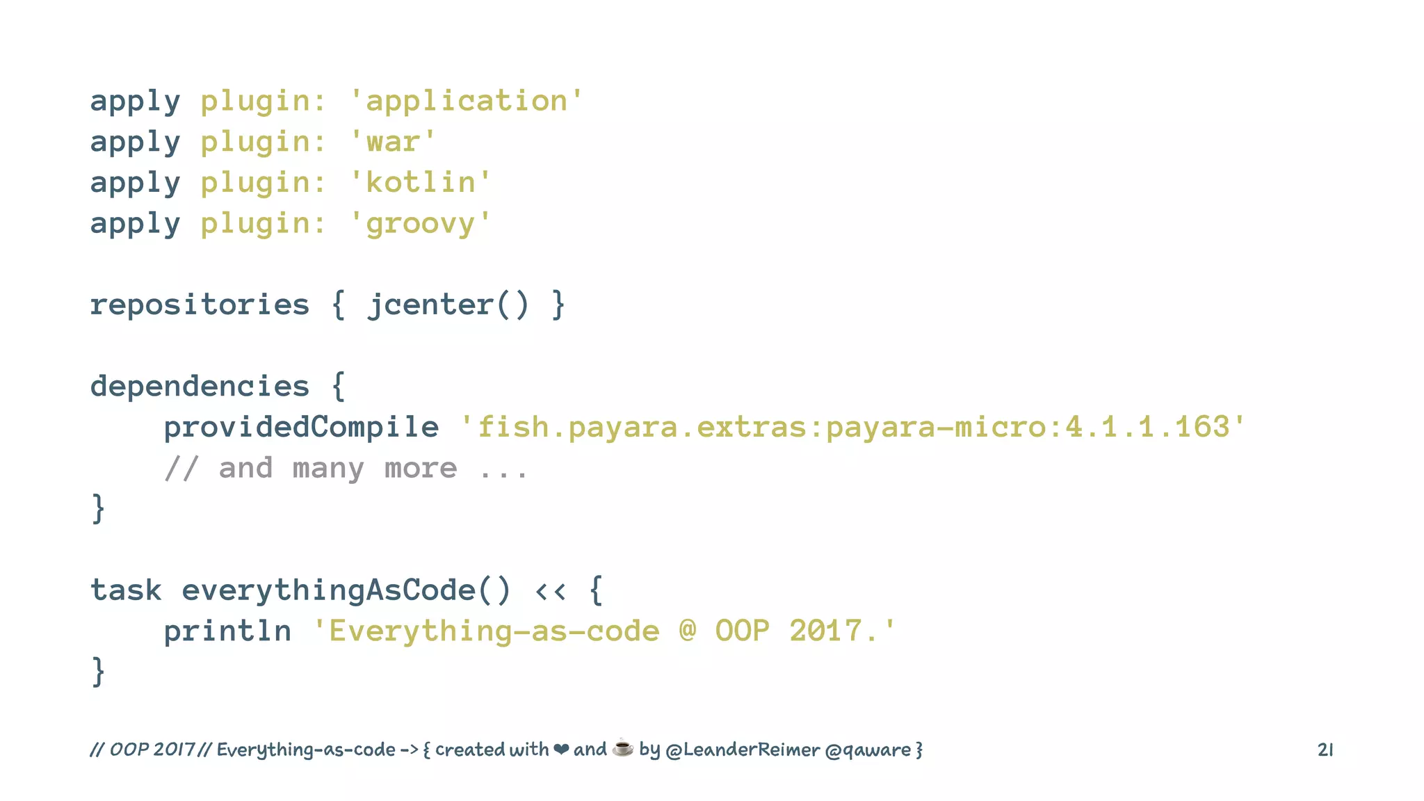 apply plugin: 'application'
apply plugin: 'war'
apply plugin: 'kotlin'
apply plugin: 'groovy'
repositories { jcenter() }
dependencies {
providedCompile 'fish.payara.extras:payara-micro:4.1.1.163'
// and many more ...
}
task everythingAsCode() << {
println 'Everything-as-code @ OOP 2017.'
}
// OOP 2017 // Everything-as-code -> { created with ❤ and ☕ by @LeanderReimer @qaware } 21
 
