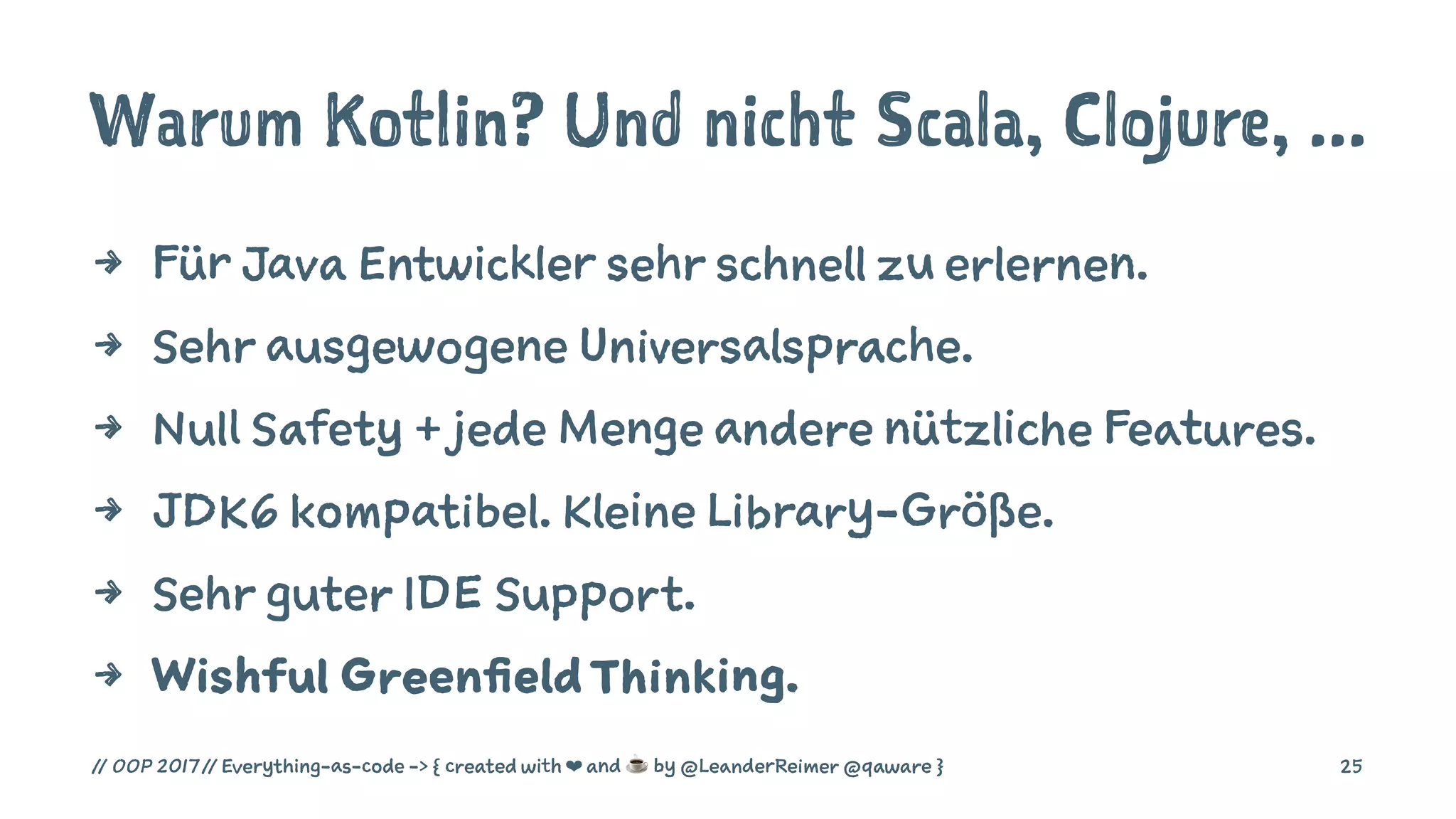 Warum Kotlin? Und nicht Scala, Clojure, ...
4 Für Java Entwickler sehr schnell zu erlernen.
4 Sehr ausgewogene Universalsprache.
4 Null Safety + jede Menge andere nützliche Features.
4 JDK6 kompatibel. Kleine Library-Größe.
4 Sehr guter IDE Support.
4 Wishful GreenfieldThinking.
// OOP 2017 // Everything-as-code -> { created with ❤ and ☕ by @LeanderReimer @qaware } 25
 
