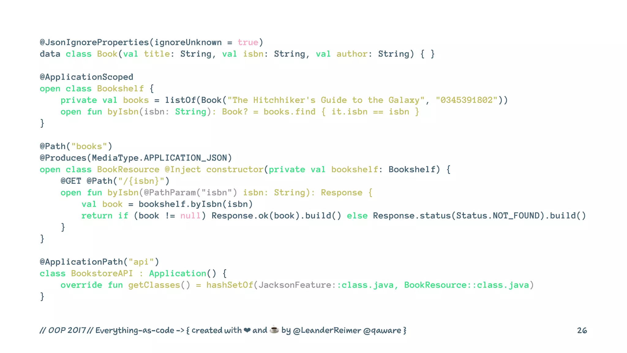 @JsonIgnoreProperties(ignoreUnknown = true)
data class Book(val title: String, val isbn: String, val author: String) { }
@ApplicationScoped
open class Bookshelf {
private val books = listOf(Book("The Hitchhiker's Guide to the Galaxy", "0345391802"))
open fun byIsbn(isbn: String): Book? = books.find { it.isbn == isbn }
}
@Path("books")
@Produces(MediaType.APPLICATION_JSON)
open class BookResource @Inject constructor(private val bookshelf: Bookshelf) {
@GET @Path("/{isbn}")
open fun byIsbn(@PathParam("isbn") isbn: String): Response {
val book = bookshelf.byIsbn(isbn)
return if (book != null) Response.ok(book).build() else Response.status(Status.NOT_FOUND).build()
}
}
@ApplicationPath("api")
class BookstoreAPI : Application() {
override fun getClasses() = hashSetOf(JacksonFeature::class.java, BookResource::class.java)
}
// OOP 2017 // Everything-as-code -> { created with ❤ and ☕ by @LeanderReimer @qaware } 26
 