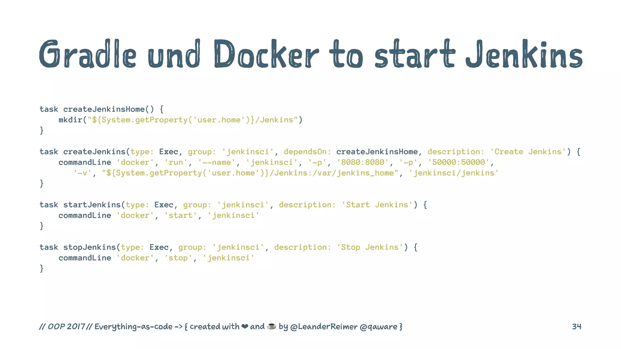 Gradle und Docker to start Jenkins
task createJenkinsHome() {
mkdir("${System.getProperty('user.home')}/Jenkins")
}
task createJenkins(type: Exec, group: 'jenkinsci', dependsOn: createJenkinsHome, description: 'Create Jenkins') {
commandLine 'docker', 'run', '--name', 'jenkinsci', '-p', '8080:8080', '-p', '50000:50000',
'-v', "${System.getProperty('user.home')}/Jenkins:/var/jenkins_home", 'jenkinsci/jenkins'
}
task startJenkins(type: Exec, group: 'jenkinsci', description: 'Start Jenkins') {
commandLine 'docker', 'start', 'jenkinsci'
}
task stopJenkins(type: Exec, group: 'jenkinsci', description: 'Stop Jenkins') {
commandLine 'docker', 'stop', 'jenkinsci'
}
// OOP 2017 // Everything-as-code -> { created with ❤ and ☕ by @LeanderReimer @qaware } 34
 