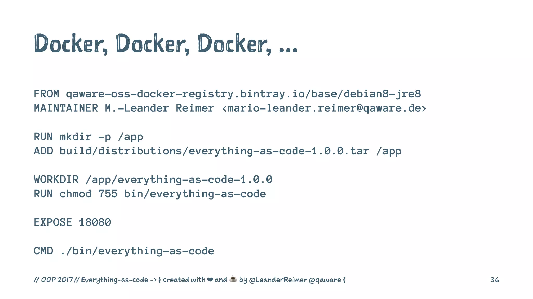 Docker, Docker, Docker, ...
FROM qaware-oss-docker-registry.bintray.io/base/debian8-jre8
MAINTAINER M.-Leander Reimer <mario-leander.reimer@qaware.de>
RUN mkdir -p /app
ADD build/distributions/everything-as-code-1.0.0.tar /app
WORKDIR /app/everything-as-code-1.0.0
RUN chmod 755 bin/everything-as-code
EXPOSE 18080
CMD ./bin/everything-as-code
// OOP 2017 // Everything-as-code -> { created with ❤ and ☕ by @LeanderReimer @qaware } 36
 