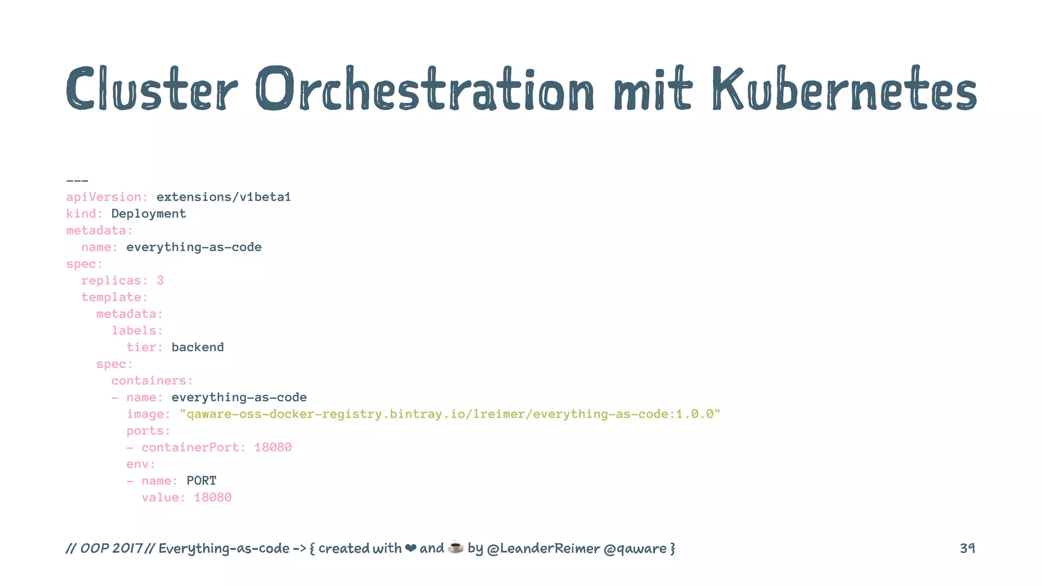 Cluster Orchestration mit Kubernetes
---
apiVersion: extensions/v1beta1
kind: Deployment
metadata:
name: everything-as-code
spec:
replicas: 3
template:
metadata:
labels:
tier: backend
spec:
containers:
- name: everything-as-code
image: "qaware-oss-docker-registry.bintray.io/lreimer/everything-as-code:1.0.0"
ports:
- containerPort: 18080
env:
- name: PORT
value: 18080
// OOP 2017 // Everything-as-code -> { created with ❤ and ☕ by @LeanderReimer @qaware } 39
 