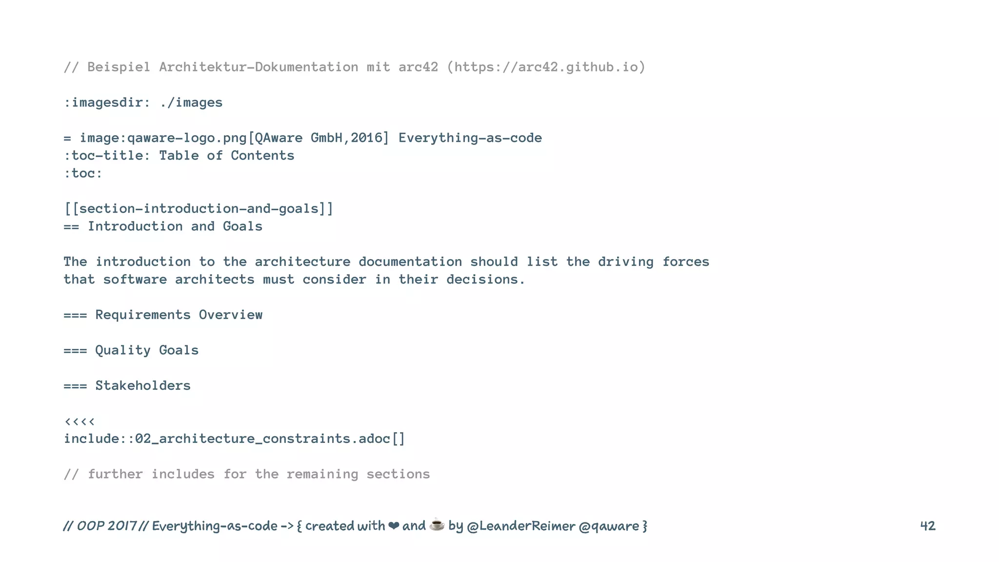 // Beispiel Architektur-Dokumentation mit arc42 (https://arc42.github.io)
:imagesdir: ./images
= image:qaware-logo.png[QAware GmbH,2016] Everything-as-code
:toc-title: Table of Contents
:toc:
[[section-introduction-and-goals]]
== Introduction and Goals
The introduction to the architecture documentation should list the driving forces
that software architects must consider in their decisions.
=== Requirements Overview
=== Quality Goals
=== Stakeholders
<<<<
include::02_architecture_constraints.adoc[]
// further includes for the remaining sections
// OOP 2017 // Everything-as-code -> { created with ❤ and ☕ by @LeanderReimer @qaware } 42
 