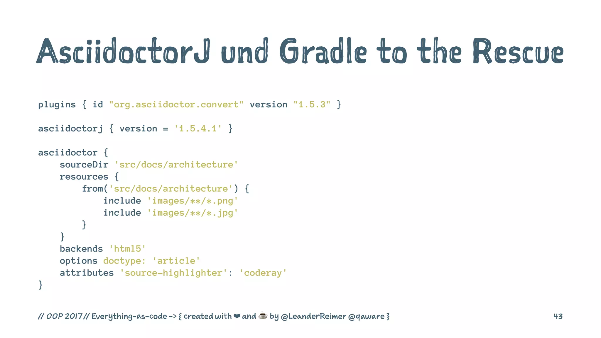 AsciidoctorJ und Gradle to the Rescue
plugins { id "org.asciidoctor.convert" version "1.5.3" }
asciidoctorj { version = '1.5.4.1' }
asciidoctor {
sourceDir 'src/docs/architecture'
resources {
from('src/docs/architecture') {
include 'images/**/*.png'
include 'images/**/*.jpg'
}
}
backends 'html5'
options doctype: 'article'
attributes 'source-highlighter': 'coderay'
}
// OOP 2017 // Everything-as-code -> { created with ❤ and ☕ by @LeanderReimer @qaware } 43
 