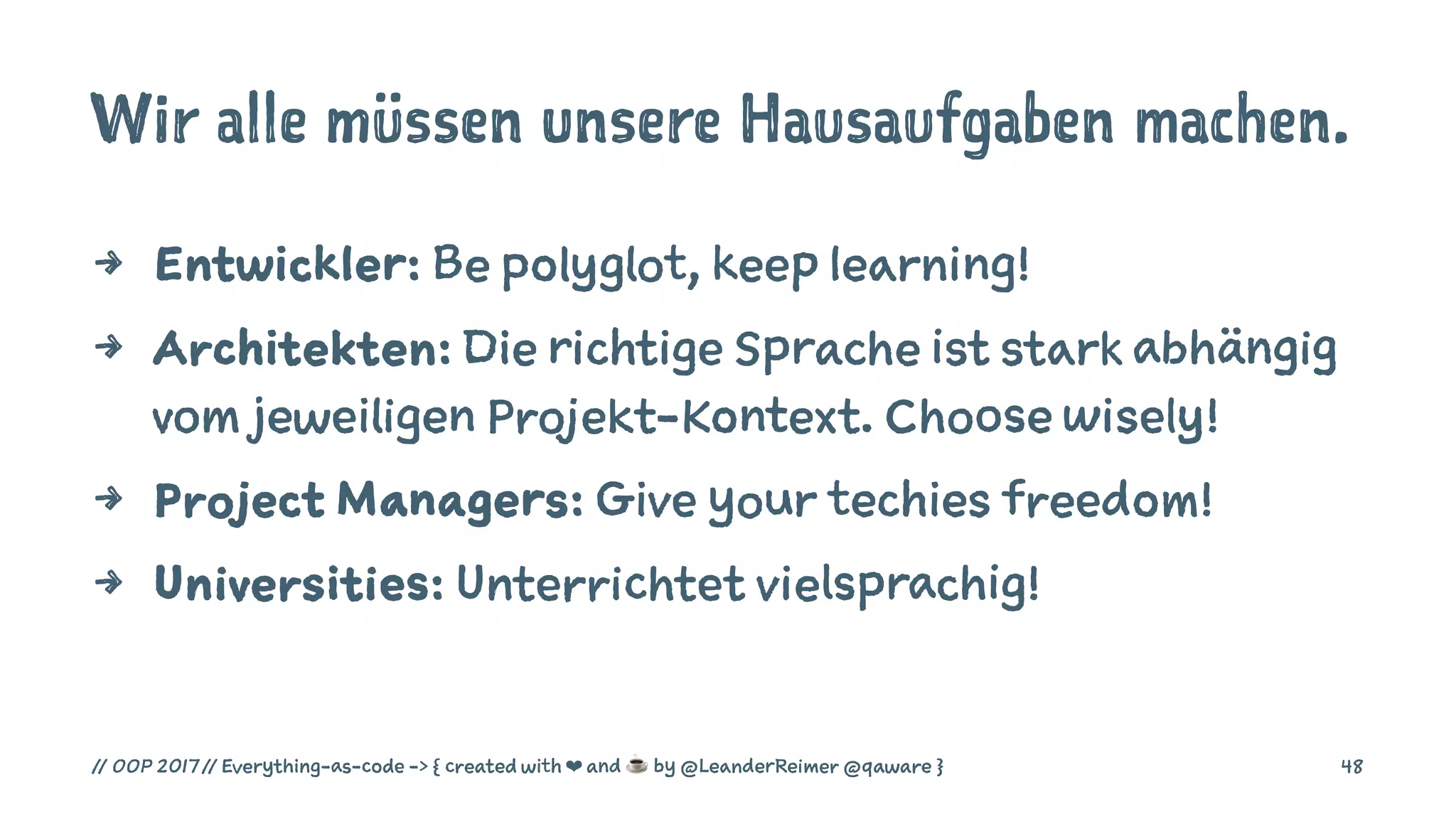 Wir alle müssen unsere Hausaufgaben machen.
4 Entwickler: Be polyglot, keep learning!
4 Architekten: Die richtige Sprache ist stark abhängig
vom jeweiligen Projekt-Kontext. Choose wisely!
4 Project Managers: Give your techies freedom!
4 Universities: Unterrichtet vielsprachig!
// OOP 2017 // Everything-as-code -> { created with ❤ and ☕ by @LeanderReimer @qaware } 48
 
