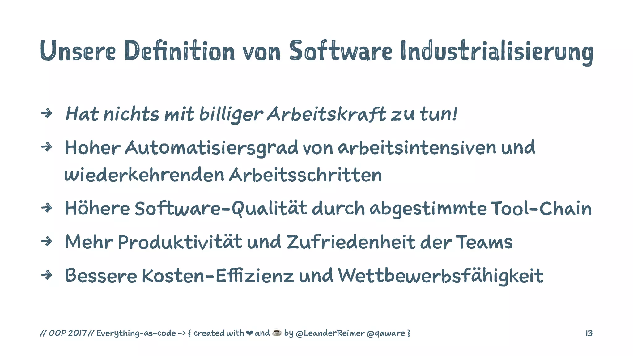 Unsere Definition von Software Industrialisierung
4 Hat nichts mit billiger Arbeitskraft zu tun!
4 Hoher Automatisiersgrad von arbeitsintensiven und
wiederkehrenden Arbeitsschritten
4 Höhere Software-Qualität durch abgestimmte Tool-Chain
4 Mehr Produktivität und Zufriedenheit der Teams
4 Bessere Kosten-Effizienz und Wettbewerbsfähigkeit
// OOP 2017 // Everything-as-code -> { created with ❤ and ☕ by @LeanderReimer @qaware } 13
 