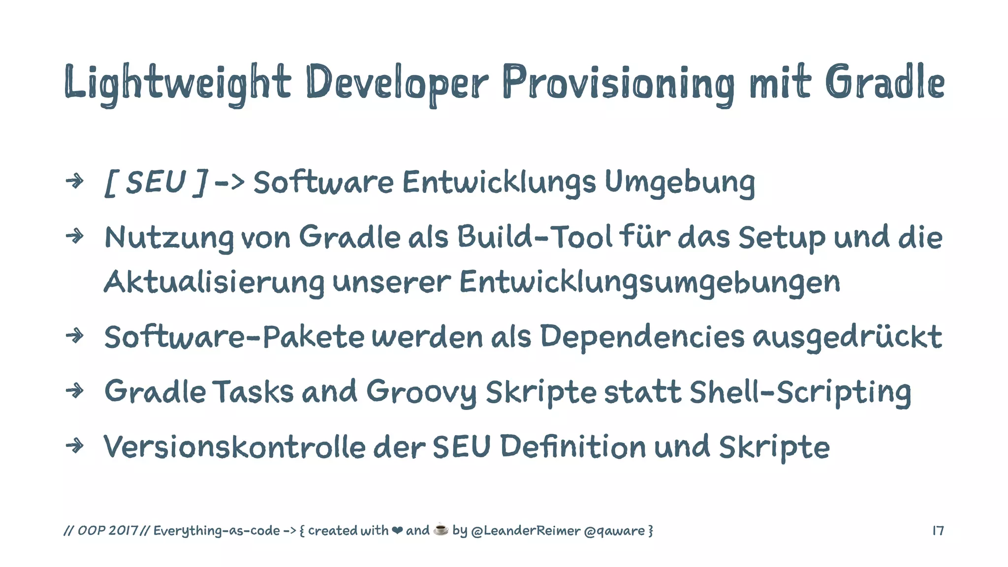 Lightweight Developer Provisioning mit Gradle
4 [ SEU ] -> Software Entwicklungs Umgebung
4 Nutzung von Gradle als Build-Tool für das Setup und die
Aktualisierung unserer Entwicklungsumgebungen
4 Software-Pakete werden als Dependencies ausgedrückt
4 Gradle Tasks and Groovy Skripte statt Shell-Scripting
4 Versionskontrolle der SEU Definition und Skripte
// OOP 2017 // Everything-as-code -> { created with ❤ and ☕ by @LeanderReimer @qaware } 17
 